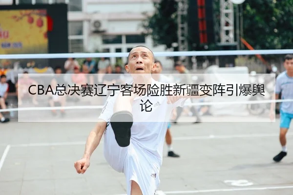 CBA总决赛辽宁客场险胜新疆变阵引爆舆论