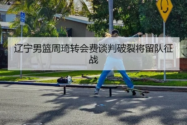 辽宁男篮周琦转会费谈判破裂将留队征战