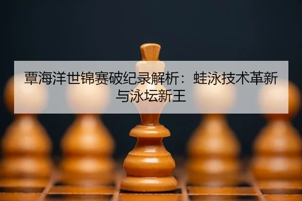 覃海洋世锦赛破纪录解析：蛙泳技术革新与泳坛新王