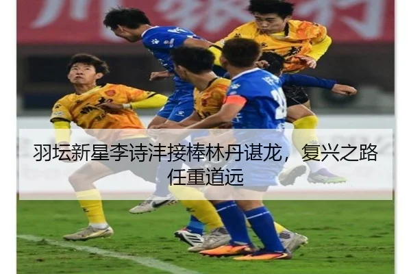 羽坛新星李诗沣接棒林丹谌龙，复兴之路任重道远