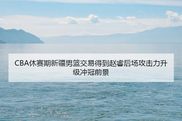 CBA休赛期新疆男篮交易得到赵睿后场攻击力升级冲冠前景