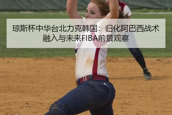 琼斯杯中华台北力克韩国：归化阿巴西战术融入与未来FIBA前景观察